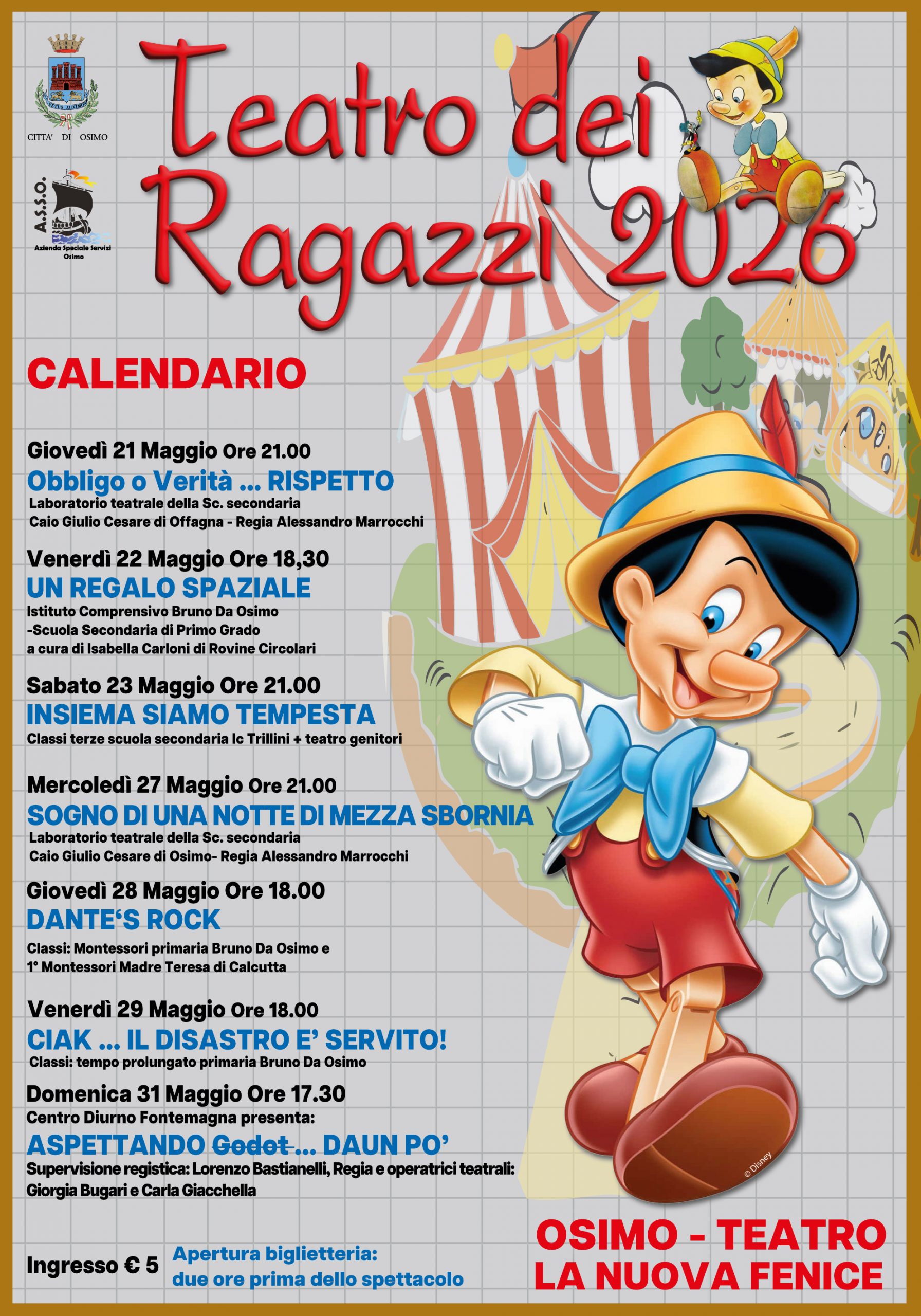 OSIMO - TEATRO  LA NUOVA FENICE  "TEATRO DEI RAGAZZI2026"

CALENDARIO

Giovedì 21 Maggio Ore 21.00
Obbligo o Verità ... RISPETTO
Laboratorio teatrale della Sc. secondaria Caio Giulio Cesare di Offagna - Regia Alessandro Marrocchi

Venerdì 22 Maggio Ore 18,30
UN REGALO SPAZIALE
Istituto Comprensivo Bruno Da Osimo
Scuola Secondaria di Primo Grado a cura di Isabella Carloni di Rovine Circolari

Sabato 23 Maggio Ore 21.00 
INSIEME SIAMO TEMPESTA
Classi terze scuola secondaria Ic Trillini + teatro genitori

Mercoledì 27 Maggio Ore 21.00 
SOGNO DI UNA NOTTE DI MEZZA SBORNIA
Laboratorio teatrale della Sc. secondaria Caio Giulio Cesare di Osimo- Regia Alessandro Marrocchi

Giovedì 28 Maggio Ore 18.00
DANTE'S ROCK
Classi: Montessori primaria Bruno Da Osimo e 1° Montessori Madre Teresa di Calcutta

Venerdi 29 Maggio Ore 18.00
CIAK ... IL DISASTRO E' SERVITO!
Classi: tempo prolungato primaria Bruno Da Osimo

Domenica 31 Maggio Ore 17.30
Centro Diurno Fontemagna presenta:
ASPETTANDO Godot... DA UN PO'
Supervisione registica: Lorenzo Bastianelli, Regia e operatrici teatrali: Giorgia Bugari e Carla Giacchella

Ingresso € 5

Apertura biglietteria: due ore prima dello spettacolo