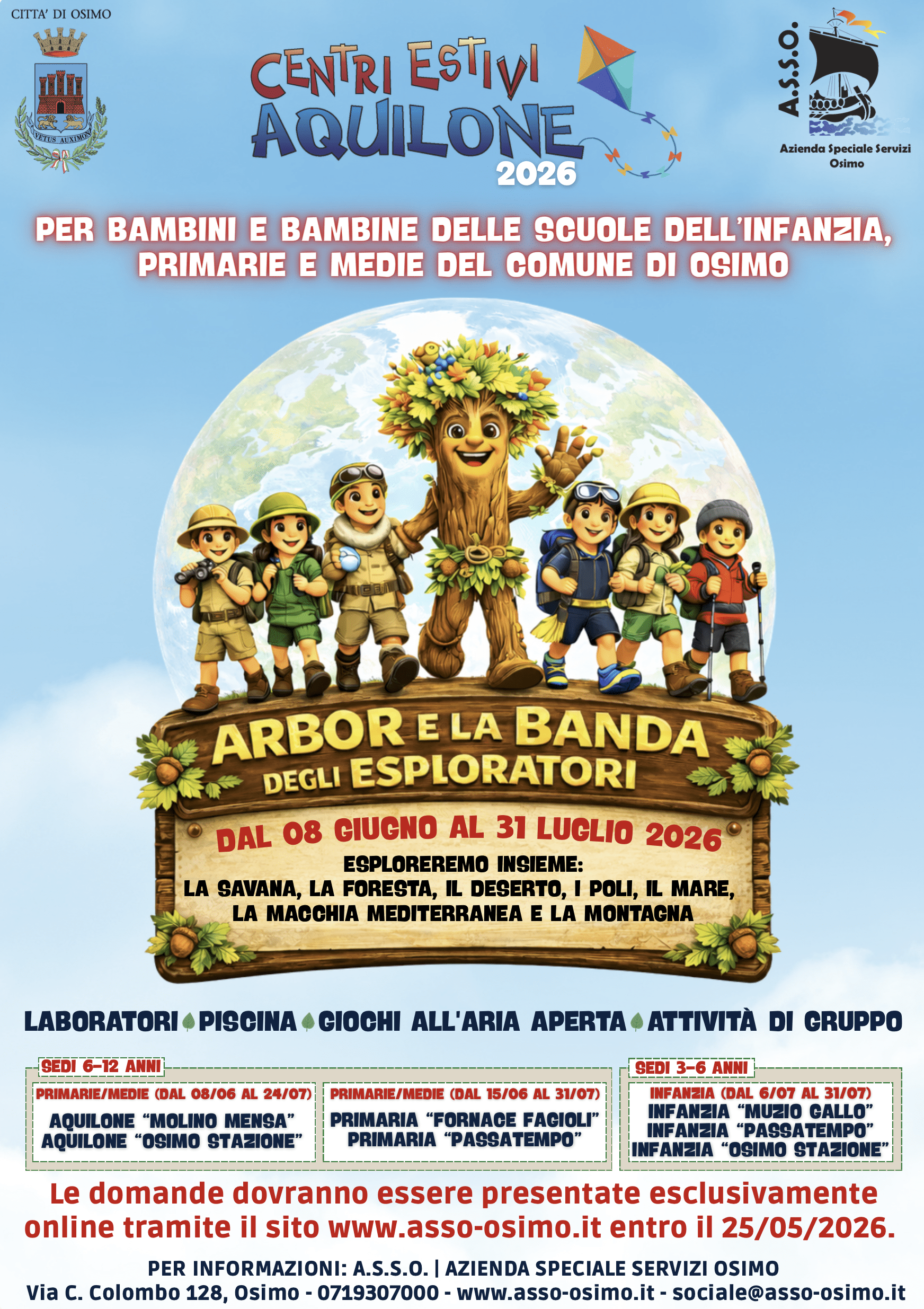 CENTRI ESTIVI AQUILONE PER BAMBINI E BAMBINE DELLE SCUOLE DELL'INFANZIA, PRIMARIE E MEDIE DEL COMUNE DI OSIMO "ARBOR ELA BANDA DEGLI ESPLORATORI"
DAL 08 GIUGNO AL 31 LUGLIO 2026. ESPLOREREMO INSIEME:
LA SAVANA, LA FORESTA, IL DESERTO, I POLI, IL MARE, LA MACCHIA MEDITERRANEA E LA MONTAGNA - LABORATORI •PISCINA •GIOCHI ALL'ARIA APERTA › ATTIVITÀ DI GRUPPO  SEDI 6-12 ANNI PRIMARIE/MEDIE (DAL 08/06 AL 24/07) AQUILONE "MOLINO MENSA" AQUILONE "OSIMO STAZIONE"  PRIMARIE/MEDIE (DAL 15/06 AL 31/07) PRIMARIA FORNACE FAGIOLI"
PRIMARIA "PASSATEMPO"
SEDI 3-6 ANNI
INFANZIA (DAL 6/07 AL 31/07)
INFANZIA "MUZIO GALLO"
INFANZIA "PASSATEMPO" NFANZIA "OSIMO STAZIONE'
Le domande dovranno essere presentate esclusivamente online tramite il sito www.asso-osimo.it entro il 25/05/2026.
PER INFORMAZIONI: A.S.S.O. I AZIENDA SPECIALE SERVIZI OSIMO
Via C. Colombo 128, Osimo - 0719307000 - www.asso-osimo.it - sociale@asso-osimo.it 