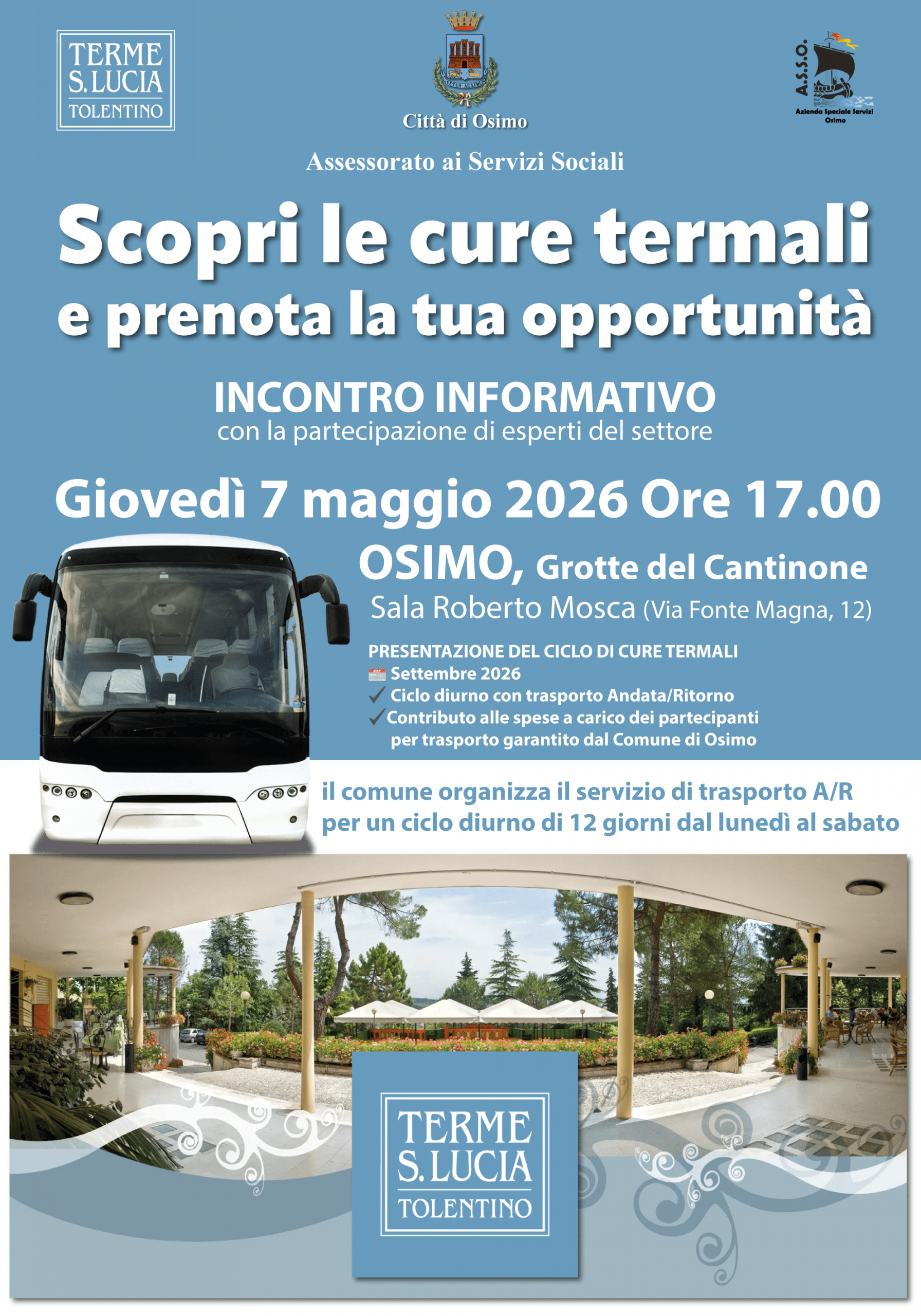 l Comune di Osimo, nell’ambito delle politiche di prevenzione rivolte alla popolazione over 65,organizza un ciclo diurno di cure termali, garantendo il servizio giornaliero di trasporto con compartecipazione delle spese di trasporto a carico degli utenti. A tale scopo organizza un incontro informativo per la presentazione del ciclo di cure termali e ai benefici delle cure termali. Con la partecipazione di esperti del settore
Giovedì 7 maggio 2026 Ore 17.00 - OSIMO, Grotte del Cantinone - Sala Roberto Mosca (Via Fonte Magna, 12)
Tema dell’incontro: PRESENTAZIONE DEL CICLO DI CURE TERMALI
📅 Settembre 2026
✔️ Ciclo diurno con trasporto Andata/Ritorno
✔️Contributo alle spese a carico dei partecipanti per Trasporto garantito dal Comune