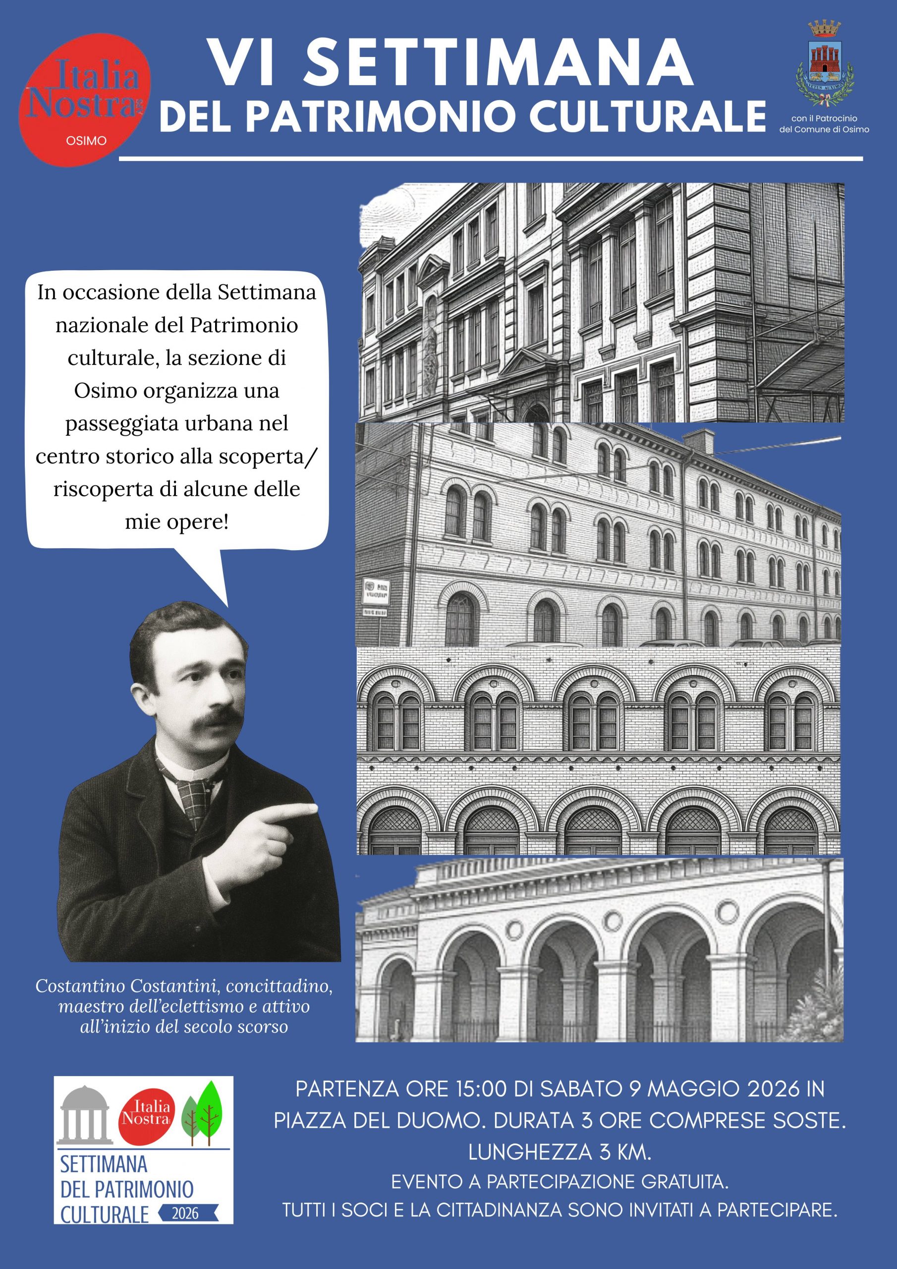 Italia Nostra - VI SETTIMANA DEL PATRIMONIO CULTURALE
del Comune di Osimo
In occasione della Settimana nazionale del Patrimonio culturale, la sezione di Osimo organizza una passeggiata urbana nel centro storico alla scoperta/riscoperta di alcune delle mie opere!

Costantino Costantini, concittadino, maestro dell'eclettismo e attivo all'inizio del secolo scorso

SETTIMANA DEL PATRIMONIO CULTURALE 2026
PARTENZA ORE 15:00 DI SABATO 9 MAGGIO 2026 IN PIAZZA DEL DUOMO. DURATA 3 ORE COMPRESE SOSTE.
LUNGHEZZA 3 KM.

EVENTO A PARTECIPAZIONE GRATUITA.

TUTTI I SOCI E LA CITTADINANZA SONO INVITATI A PARTECIPARE.