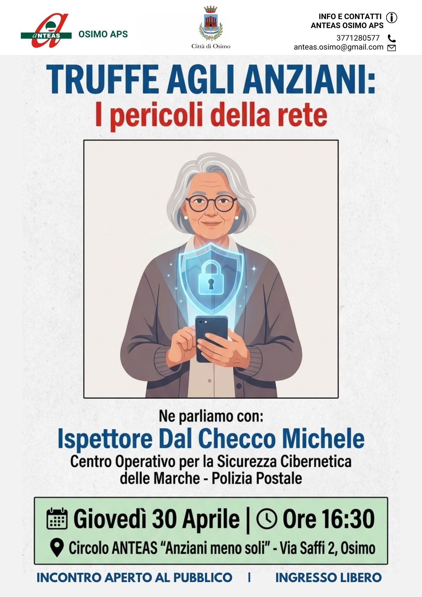 TRUFFE AGLI ANZIANI:
I pericoli della rete
Ne parliamo con:
Ispettore Dal Checco Michele
Centro Operativo per la Sicurezza Cibernetica delle Marche - Polizia Postale
Giovedi 30 Aprile | Ore 16:30
Circolo ANTEAS "Anziani meno soli" - Via Saffi 2, Osimo
INCONTRO APERTO AL PUBBLICO |
INGRESSO LIBERO