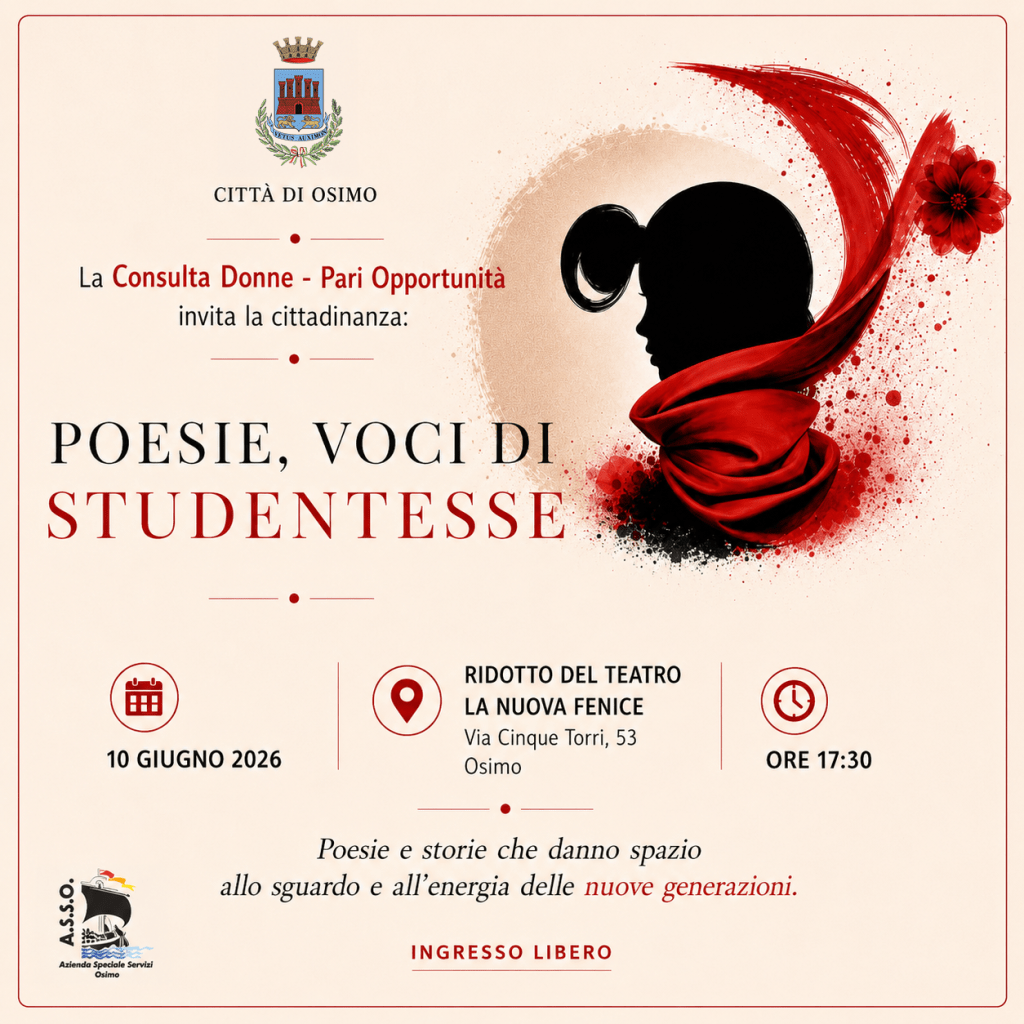 COMUNE DI OSIMO | La Consulta Donne - Pari Opportunità invita la cittadinanza
POESIE, VOCI DI STUDENTESSE - Poesie e storie che danno spazio allo sguardo e all'energia delle nuove generazioni. 
10 GIUGNO 2026 ORE 17:30 - RIDOTTO DEL TEATRO LA NUOVA FENICE - Osimo, Via Cinque Torri, 53
INGRESSO LIBERO