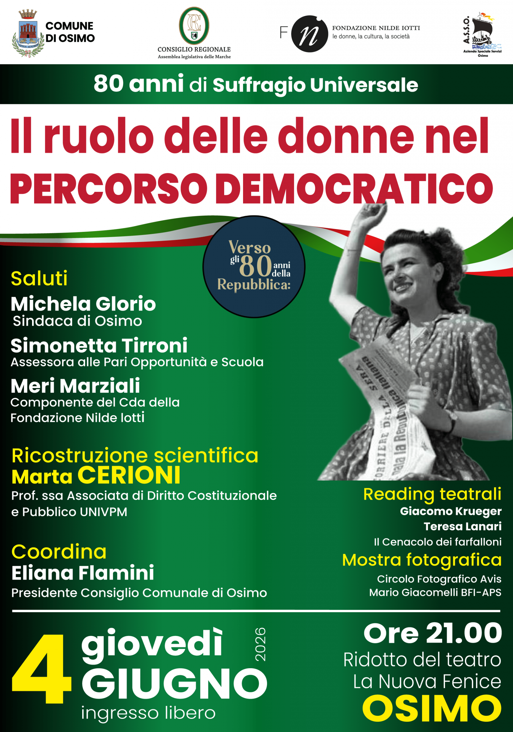 
Verso gli 80 anni della Repubblica
80 anni di Suffragio Universale

Il ruolo delle donne nel PERCORSO DEMOCRATICO 

Saluti
Michela Glorio
Sindaca di Osimo

Simonetta Tirroni
Assessora alle Pari Opportunità e Scuola

Meri Marziali
Componente del Cda della Fondazione Nilde lotti  

Ricostruzione scientifica
Marta CERIONI
Prof. ssa Associata di Diritto Costituzionale e Pubblico UNIVPM

Coordina
Eliana Flamini
Presidente Consiglio Comunale di Osimo

4  giovedì GIUGNO 2026 Ore 21.00  Ridotto del teatro La Nuova Fenice OSIMO

ingresso libero

------

Reading teatrali

Giacomo Krueger
Teresa Lanari
Il Cenacolo dei farfalloni

Mostra fotografica
Circolo Fotografico Avis
Mario Giacomelli BFI-APS