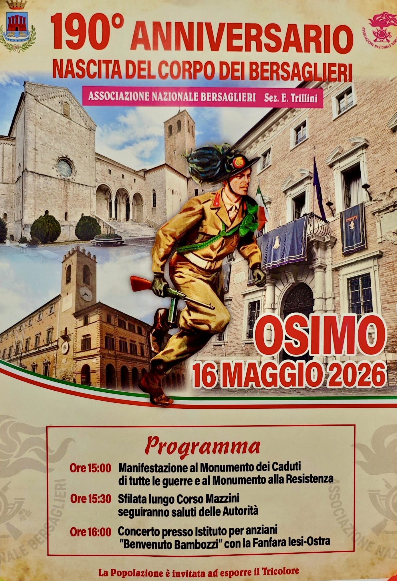 190° ANNIVERSARIO NASCITA DEL CORPO DEI BERSAGLIERI- ASSOCIAZIONE NAZIONALE BERSAGLIERI Sez. E. Trillini
OSIMO 16 MAGGIO2026

Ore 15:00 Manifestazione al Monumento dei Caduti di tutte le guerre e al Monumento alla Resistenza

Ore 15:30 filata lungo Corso Mazzini seguiranno saluti delle Autorità

Ore 16:00 Concerto presso Istituto per anziani "Benvenuto Bambozzi" con la Fanfara lesi-Ostra

La Popolazione è invitata ad esporre il Tricolore