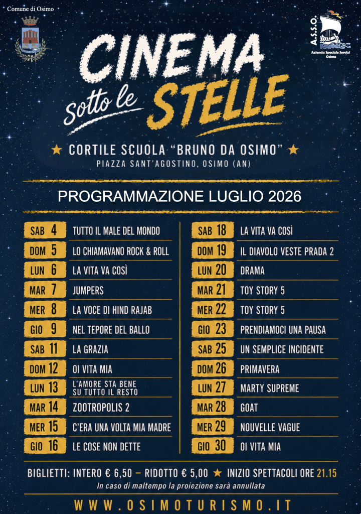 CINEMA SOTTO LE STELLE 
Sala all’aperto presso il cortile della scuola "Bruno Da Osimo"  Piazza Sant'Agostino, Osimo (an)
Programmazione di luglio 2026

Sab 4 Tutto il male del mondo

Dom 5 Lo chiamavano rock & roll

Lun 6 La vita va così

Mar 7 Jumpers

Mer 8 La voce di hind rajab

Gio 9 Nel tepore del ballo

Sab 11 La grazia

Dom 12 Oi vita mia

Lun 13 L'amore sta bene su tutto il resto

Mar 14 Zootropolis 2

Mer 15 C'era una volta mia madre

Gio 16 Le cose non dette

Sab 18 La vita va così

Dom 19 Il diavolo veste prada 2

Lun 20 Drama

Mar 21 Toy story 5

Mer 22 Toy story 5

Gio 23 Prendiamoci una pausa

Sab 25 Un semplice incidente

Dom 26 Primavera

Lun 27 Marty supreme

Mar 28 Goat

Mer 29 Nouvelle vague

Gio 30 Oi vita mia

Biglietti: intero € 6,50 - ridotto € 5,00  - Inizio spettacoli ore 21.15 - In caso di maltempo la proiezione sarà annullata www.osimoturismo.it