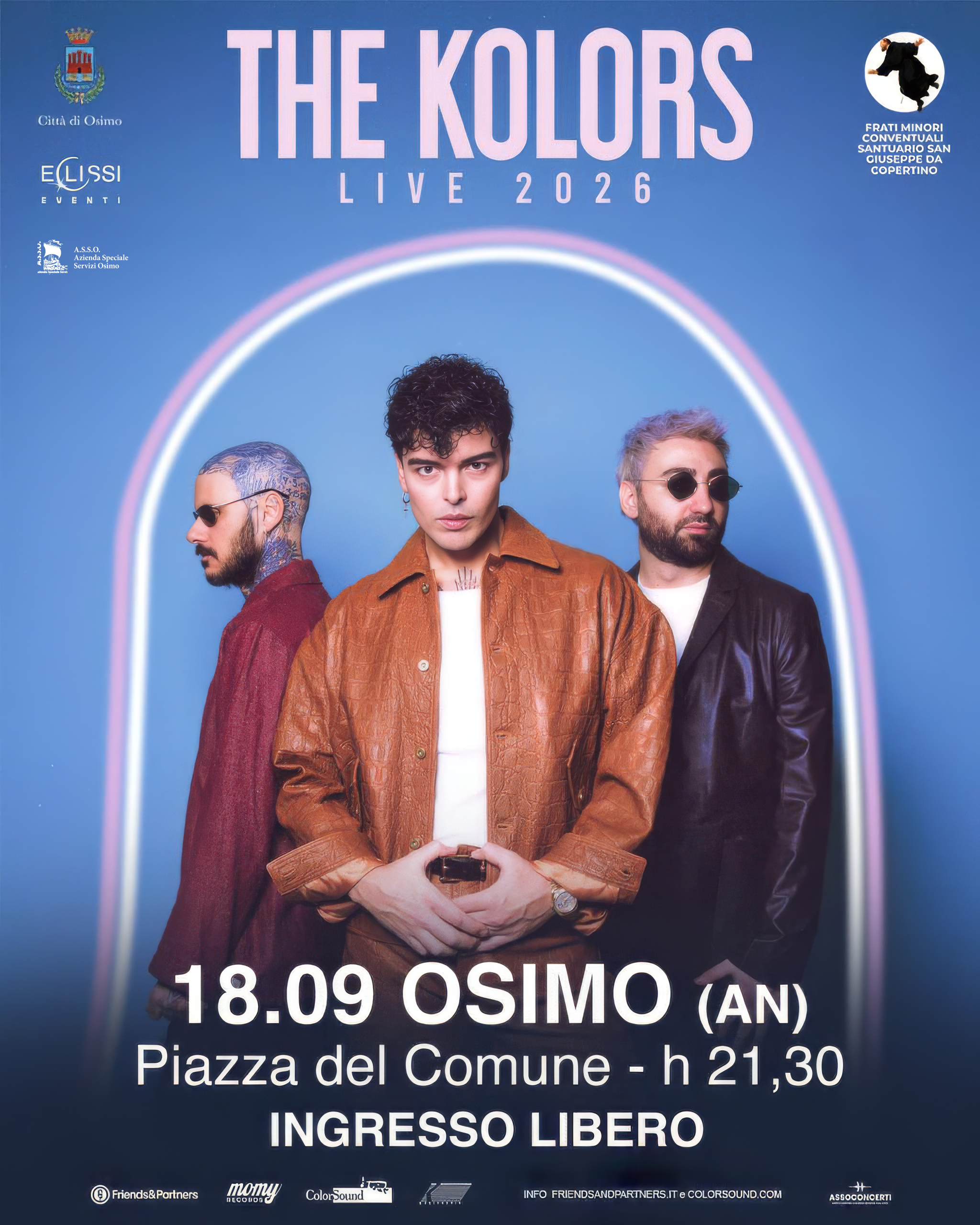 THE KOLORS
LIVE 2026
FRATI MINORI
CONVENTUALI
SANTUARIO SAN
CIUSEPPE DA
COPERTINO
A.S.S.O.
Servizi Osimo
18.09 OSIMO (AN)
Piazza del Comune - h 21,30
INGRESSO LIBERO